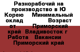 Разнорабочий на производство в Ю.Корею. › Минимальный оклад ­ 90 000 › Возраст от ­ 18 - Приморский край, Владивосток г. Работа » Вакансии   . Приморский край